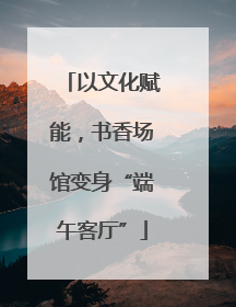 以文化赋能，书香场馆变身“端午客厅”
