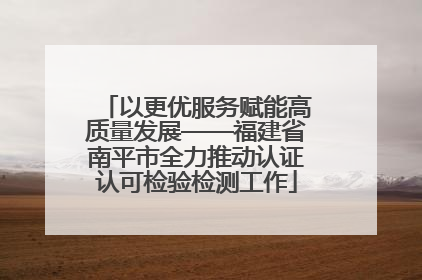 以更优服务赋能高质量发展——福建省南平市全力推动认证认可检验检测工作
