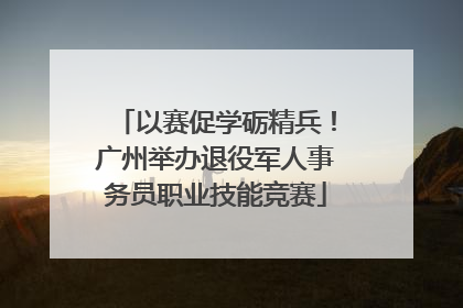 以赛促学砺精兵！广州举办退役军人事务员职业技能竞赛