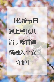 传统节日遇上警民共治，粽香温情融入平安守护