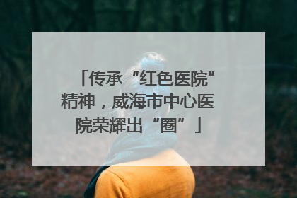 传承“红色医院”精神，威海市中心医院荣耀出“圈”