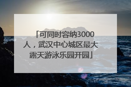 可同时容纳3000人，武汉中心城区最大露天游泳乐园开园