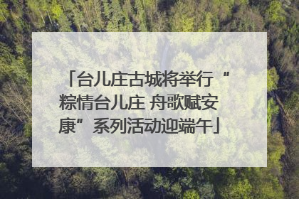 台儿庄古城将举行“粽情台儿庄 舟歌赋安康”系列活动迎端午