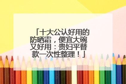 十大公认好用的防晒霜，便宜大碗又好用：贵妇平替款一次性整理！