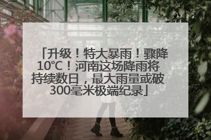 升级！特大暴雨！骤降10℃！河南这场降雨将持续数日，最大雨量或破300毫米极端纪录