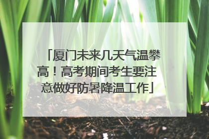 厦门未来几天气温攀高！高考期间考生要注意做好防暑降温工作