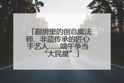 厨房里的创意魔法师、非遗传承的匠心手艺人……端午争当“大民星”