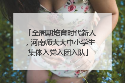 全周期培育时代新人，河南师大大中小学生集体入党入团入队