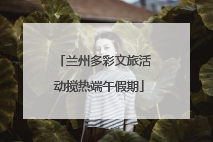 兰州多彩文旅活动搅热端午假期