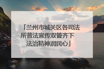 兰州市城关区各司法所普法宣传双管齐下 法治精神润民心