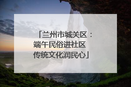 兰州市城关区：端午民俗进社区 传统文化润民心