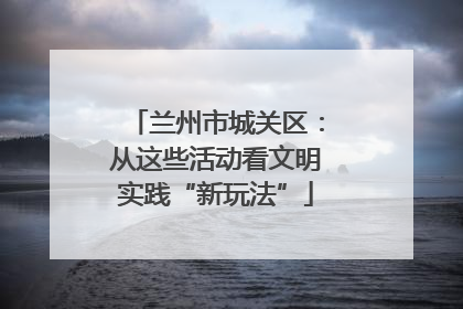 兰州市城关区：从这些活动看文明实践“新玩法”