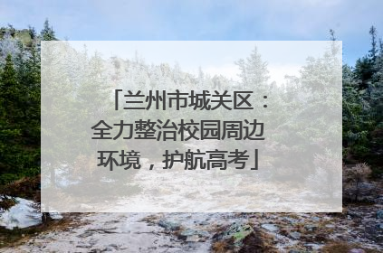 兰州市城关区：全力整治校园周边环境，护航高考