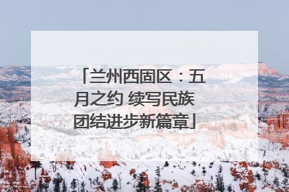 兰州西固区：五月之约 续写民族团结进步新篇章