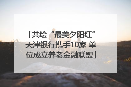 共绘“最美夕阳红” 天津银行携手10家 单位成立养老金融联盟