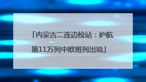 内蒙古二连边检站：护航第11万列中欧班列出境