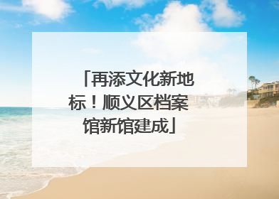再添文化新地标！顺义区档案馆新馆建成
