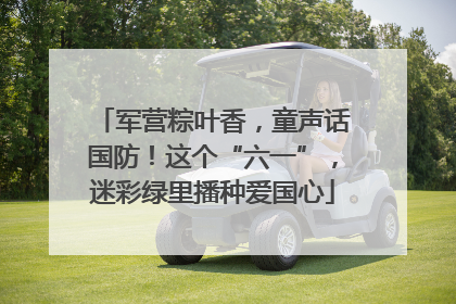 军营粽叶香，童声话国防！这个“六一”，迷彩绿里播种爱国心