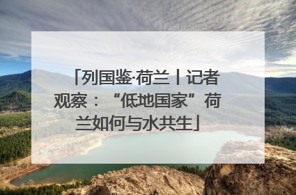 列国鉴·荷兰丨记者观察：“低地国家”荷兰如何与水共生