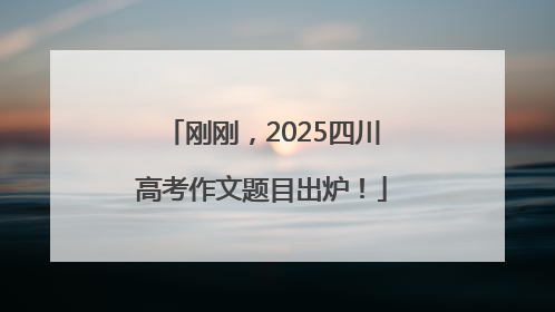 刚刚，2025四川高考作文题目出炉！