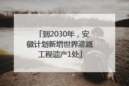 到2030年，安徽计划新增世界灌溉工程遗产1处