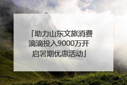 助力山东文旅消费 滴滴投入9000万开启暑期优惠活动