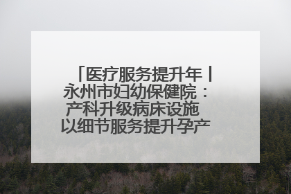 医疗服务提升年丨永州市妇幼保健院：产科升级病床设施 以细节服务提升孕产妇就医体验