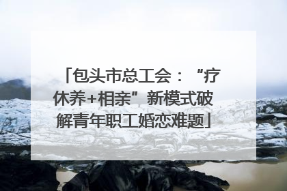 包头市总工会：“疗休养+相亲”新模式破解青年职工婚恋难题