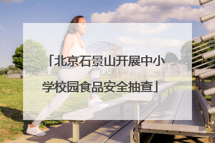 北京石景山开展中小学校园食品安全抽查