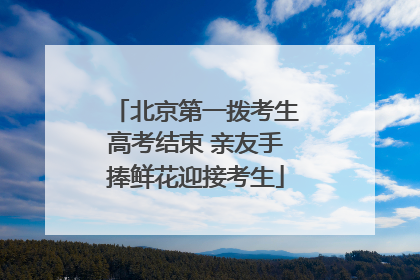 北京第一拨考生高考结束 亲友手捧鲜花迎接考生