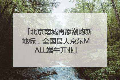 北京南城再添潮购新地标，全国最大京东MALL端午开业
