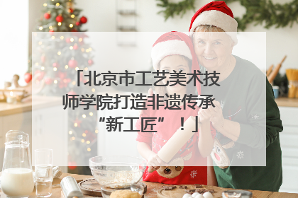北京市工艺美术技师学院打造非遗传承“新工匠”！