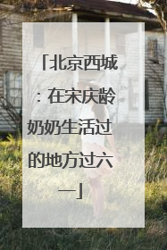 北京西城：在宋庆龄奶奶生活过的地方过六一