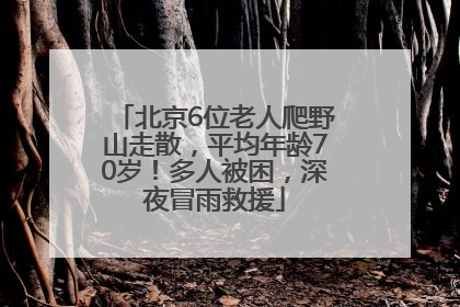北京6位老人爬野山走散，平均年龄70岁！多人被困，深夜冒雨救援