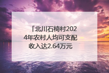 北川石椅村2024年农村人均可支配收入达2.64万元｜新闻发布最前线