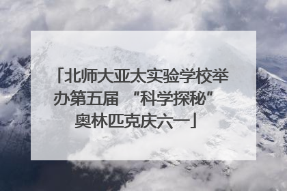 北师大亚太实验学校举办第五届 “科学探秘” 奥林匹克庆六一