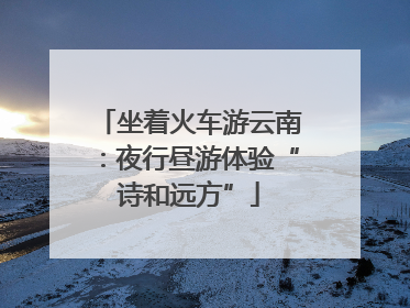 坐着火车游云南：夜行昼游体验“诗和远方”