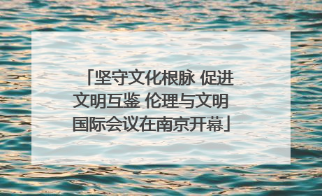 坚守文化根脉 促进文明互鉴 伦理与文明国际会议在南京开幕