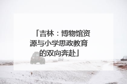 吉林：博物馆资源与小学思政教育的双向奔赴