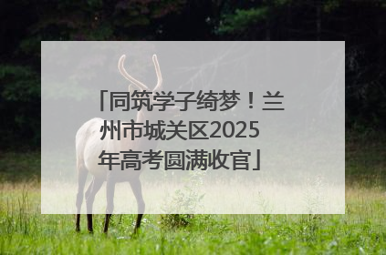 同筑学子绮梦！兰州市城关区2025年高考圆满收官