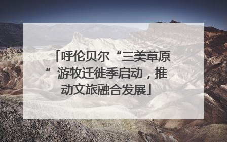 呼伦贝尔“三美草原”游牧迁徙季启动，推动文旅融合发展