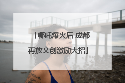 哪吒爆火后 成都再放文创激励大招
