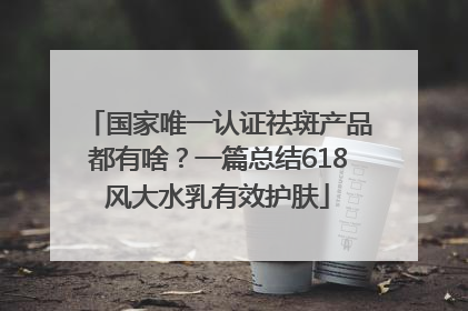 国家唯一认证祛斑产品都有啥？一篇总结618风大水乳有效护肤