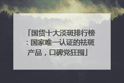 国货十大淡斑排行榜：国家唯一认证的祛斑产品，口碑党狂囤