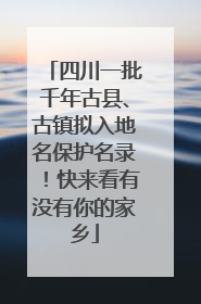 四川一批千年古县、古镇拟入地名保护名录！快来看有没有你的家乡