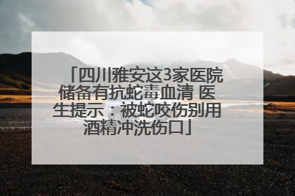 四川雅安这3家医院储备有抗蛇毒血清 医生提示：被蛇咬伤别用酒精冲洗伤口