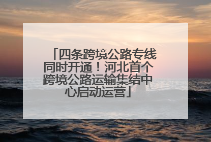 四条跨境公路专线同时开通！河北首个跨境公路运输集结中心启动运营