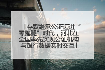存款继承公证迈进“零跑腿”时代，河北在全国率先实现公证机构与银行数据实时交互