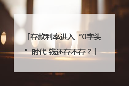 存款利率进入“0字头”时代 钱还存不存？