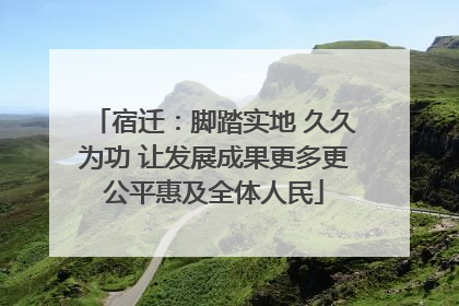 宿迁：脚踏实地 久久为功 让发展成果更多更公平惠及全体人民